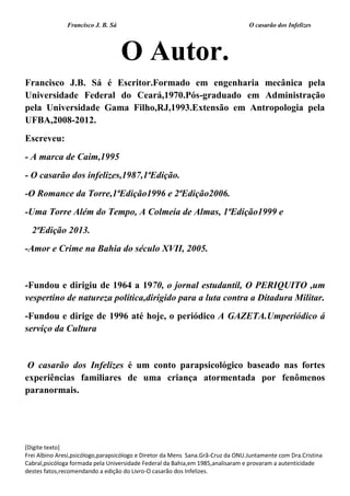 Francisco J. B. Sá O casarão dos Infelizes
[Digite texto]
Frei Albino Aresi,psicólogo,parapsicólogo e Diretor da Mens Sana.Grã-Cruz da ONU.Juntamente com Dra.Cristina
Cabral,psicóloga formada pela Universidade Federal da Bahia,em 1985,analisaram e provaram a autenticidade
destes fatos,recomendando a edição do Livro-O casarão dos Infelizes.
O Autor.
Francisco J.B. Sá é Escritor.Formado em engenharia mecânica pela
Universidade Federal do Ceará,1970.Pós-graduado em Administração
pela Universidade Gama Filho,RJ,1993.Extensão em Antropologia pela
UFBA,2008-2012.
Escreveu:
- A marca de Caim,1995
- O casarão dos infelizes,1987,1ªEdição.
-O Romance da Torre,1ªEdição1996 e 2ªEdição2006.
-Uma Torre Além do Tempo, A Colmeia de Almas, 1ªEdição1999 e
2ªEdição 2013.
-Amor e Crime na Bahia do século XVII, 2005.
-Fundou e dirigiu de 1964 a 1970, o jornal estudantil, O PERIQUITO ,um
vespertino de natureza política,dirigido para a luta contra a Ditadura Militar.
-Fundou e dirige de 1996 até hoje, o periódico A GAZETA.Umperiódico á
serviço da Cultura
O casarão dos Infelizes é um conto parapsicológico baseado nas fortes
experiências familiares de uma criança atormentada por fenômenos
paranormais.
 
