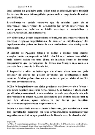 Francisco J. B. Sá O casarão dos Infelizes
[Digite texto]
Frei Albino Aresi,psicólogo,parapsicólogo e Diretor da Mens Sana.Grã-Cruz da ONU.Juntamente com Dra.Cristina
Cabral,psicóloga formada pela Universidade Federal da Bahia,em 1985,analisaram e provaram a autenticidade
destes fatos,recomendando a edição do Livro-O casarão dos Infelizes.
uma semana na geladeira para evitar uma exumação,porqueo Inspetor
Freitas insistia com interrogatórios procurando e suspeitando de outras
possibilidades.
Estranhamente,a perícia constatou que de maneira como ele se
enforcara,as características do laço,poderia ter havido interferência de
outra pessoa,que induzira o infeliz sacerdote a materializar o
sinistro.Paradoxal!Incompreensível!
Por outro lado,a polícia argumentava sempre,que uma superestrutura de
conceitos religiosos impediriam-no de cometer o suicídio,apesar dos
depoimentos dos padres em favor de uma versão decorrente de depressão
emocional!
O suicídio do Pe.Gildo colocou os padres e monges uma incrível
situação,vexatória,e,enquanto o infeliz não foi enterrado,os comentários
mais odiosos caíam em uma chuva de infâmias sobre os inocentes
companheiros que participaram do Retiro dos Monges cujo recinto e
contexto fora o casarão da Rua do Rei.
É impossível avaliar as lesões que um drama dessa natureza pode
provocar na psique das pessoas envolvidas em acontecimento desta
natureza. Muitos padres tiveram que se tratar porque sérios distúrbios
nervosos acomenteram-os.
D.Zito foi hospitalizado com sérios problemas cardíacos e veio a falecer –
seis meses depois!E mais uma vez,o casarão ficou fechado e abandonado
por décadas,acrescentando a outras tristes cenas do passado,mais esta,a do
enforcamento do infeliz Pe.Gildo desesperado pelo conflito sentimental de
que fora vítima,e quem sabe,talvez por forças que insistiam
misteriosamente permanecer naquele recinto.
Depois da ocorrência muitos vizinhos afirmavam, que acordavam à noite
com gargalhadas macabras em seus arredores,gritos lancinantes,vozes
angustiadas e satânicas que provinham do Grande casarão abandonado!
 