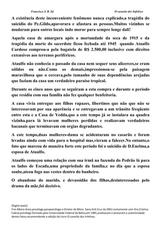 Francisco J. B. Sá O casarão dos Infelizes
[Digite texto]
Frei Albino Aresi,psicólogo,parapsicólogo e Diretor da Mens Sana.Grã-Cruz da ONU.Juntamente com Dra.Cristina
Cabral,psicóloga formada pela Universidade Federal da Bahia,em 1985,analisaram e provaram a autenticidade
destes fatos,recomendando a edição do Livro-O casarão dos Infelizes.
A existência deste inconveniente fenômeno nunca explicado,a tragédia do
suicídio do Pe.Gildo,apavorara e afastara as pessoas.Muitos vizinhos se
mudaram para outros locais indo morar para sempre longe dali!
Aquela casa de amargura após a mortandade da seca de 1915 e da
tragédia da morte do sacerdote ficou fechada até 1945 quando Ataulfo
Cardoso comprou-a pela bagatela de R$ 2.500,00 inclusive com direitos
extensivos aos terrenos periféricos.
Ataulfo não conhecia o passado da casa nem sequer seus alicerces,se eram
sólidos ou não.Como os demais,impressionou-se pela paisagem
maravilhosa que o cercava,pelo tamanho de suas dependências arejadas
que faziam da casa um verdadeiro paraíso tropical.
Durante os cinco anos que se seguiram a esta compra e durante o período
que residiu com sua família não fez qualquer benfeitoria.
A casa vivia entregue aos filhos rapazes, libertinos que não que não se
interessavam por sua aparência e se entregavam a um trânsito freqüente
entre esta e a Casa de Yedda,que a este tempo já se instalara na quadra
vizinha.para lá levavam mulheres perdidas e realizavam verdadeiros
bacanais que terminavam em orgias degradantes.
A este tempo,duas mulheres-dama se acidentaram no casarão e foram
levadas ainda com vida para o hospital mas,vieram a falecer.No entanto,o
fato que marcou de maneira forte este período foi o suicídio de D.Enelma,a
esposa de Ataulfo.
Ataulfo começou uma relação com sua irmã na fazenda do Pedrão lá para
os lados de Escada,uma propriedade da família,e no dia que a esposa
soube,ateou fogo nas vestes dentro do banheiro.
O abandono do marido, e devassidão dos filhos,desinteressados pelo
drama da mãe,foi decisivo.
 
