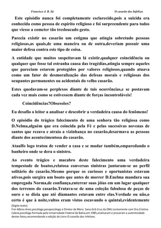 Francisco J. B. Sá O casarão dos Infelizes
[Digite texto]
Frei Albino Aresi,psicólogo,parapsicólogo e Diretor da Mens Sana.Grã-Cruz da ONU.Juntamente com Dra.Cristina
Cabral,psicóloga formada pela Universidade Federal da Bahia,em 1985,analisaram e provaram a autenticidade
destes fatos,recomendando a edição do Livro-O casarão dos Infelizes.
Este episódio nunca foi completamente esclarecido,pois a suicida era
conhecida como pessoa de espírito religioso e foi surpreendente para todos
que viesse a cometer tão tresloucado gesto.
Parecia existir no casarão um estigma que atingia sobretudo pessoas
religiosas,as quais,de uma maneira ou de outra,deveriam possuir uma
maior defesa contra este tipo de coisa.
A entidade que muitos suspeitavam lá existir,qualquer coincidência ou
qualquer que fosse tal estranha causa das tragédias,atingia sempre aqueles
que pareciam estarem protegidos por valores religiosos,quando atuava
como um fator de desmoralização das defesas morais e religiosas dos
ocupantes permanentes ou acidentais do velho casarão.
Estes quedavam-se perplexos diante de tais ocorrências,e se postavam
cada vez mais como se estivessem diante de forças incontroláveis!
Coincidências?Obsessões?
Eu desafio o leitor a analisar e descobrir a verdadeira causa do fenômeno!
O episódio do trágico falecimento de uma senhora tão religiosa como
D.Nelma,alguém que era coincida pela Fé e pelas sucessivas novenas de
santos que rezava e atraía a vizinhança no casarão,desarmava as pessoas
diante dos acontecimentosa do casarão.
Ataulfo logo tratou de vender a casa e se mudar também,emparedando o
banheiro onde se dera o sinistro.
Ao evento trágico e macabro deste falecimento uma verdadeira
tempestade de boatos,relatosa conversas sinistras juntaram-se ao perfil
solitário do casarão.Mesmo porque os curiosos e oportunistas estavam
ativos,pois surgira um boato que antes de morrer D.Enelma mandara sua
empregada Norma,de confiança,enterrar suas jóias em um lugar qualquer
dos terrenos do casarão.Tratava-se de uma coleção fabulosa de peças de
ouro e se dizia que até diamantes estavam entre elas.Verdade ou não,o
certo é que à noite,vultos eram vistos escavando o quintal,evidentemente
 