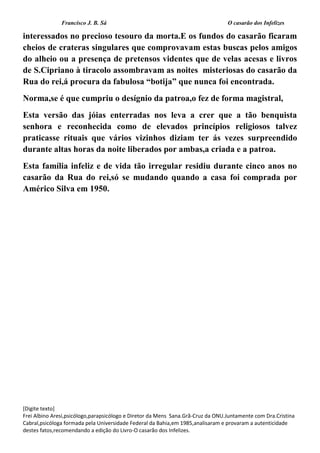 Francisco J. B. Sá O casarão dos Infelizes
[Digite texto]
Frei Albino Aresi,psicólogo,parapsicólogo e Diretor da Mens Sana.Grã-Cruz da ONU.Juntamente com Dra.Cristina
Cabral,psicóloga formada pela Universidade Federal da Bahia,em 1985,analisaram e provaram a autenticidade
destes fatos,recomendando a edição do Livro-O casarão dos Infelizes.
interessados no precioso tesouro da morta.E os fundos do casarão ficaram
cheios de crateras singulares que comprovavam estas buscas pelos amigos
do alheio ou a presença de pretensos videntes que de velas acesas e livros
de S.Cipriano à tiracolo assombravam as noites misteriosas do casarão da
Rua do rei,á procura da fabulosa “botija” que nunca foi encontrada.
Norma,se é que cumpriu o desígnio da patroa,o fez de forma magistral,
Esta versão das jóias enterradas nos leva a crer que a tão benquista
senhora e reconhecida como de elevados princípios religiosos talvez
praticasse rituais que vários vizinhos diziam ter ás vezes surpreendido
durante altas horas da noite liberados por ambas,a criada e a patroa.
Esta família infeliz e de vida tão irregular residiu durante cinco anos no
casarão da Rua do rei,só se mudando quando a casa foi comprada por
Américo Silva em 1950.
 