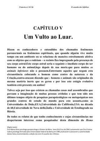 Francisco J. B. Sá O casarão dos Infelizes
[Digite texto]
Frei Albino Aresi,psicólogo,parapsicólogo e Diretor da Mens Sana.Grã-Cruz da ONU.Juntamente com Dra.Cristina
Cabral,psicóloga formada pela Universidade Federal da Bahia,em 1985,analisaram e provaram a autenticidade
destes fatos,recomendando a edição do Livro-O casarão dos Infelizes.
CAPÍTULO V
Um Vulto ao Luar.
Dizem os conhecedores e entendidos dos chamados fenômenos
paranormais ou fenômenos espirituais, que quando alguém vive muito
tempo em um ambiente ou se relaciona de maneira estreitamente afetiva
com os objetos que o rodeiam – o recinto fica impregnado pela presença de
seu corpo astral.Este corpo astral seria o seguinte e imediato corpo do ser
humano ou do animal,logo depois de sua morte.que para muitos os
animais inferiores não o possuem.Entretanto aqueles que negam esta
circunstância colocando o homem como centro da natureza e da
Criação,contra-atacam dizendo que - homens e animais são originados da
mesma matéria inerte que os gerou e por isso este estágio evolutivo
também está presente em ambos!
Talvez seja por isso que existem as chamadas casas mal assombradas que
povoam a imaginação de muitas pessoas crédulas e que tem sido nos
últimos tempos objeto de pesquisas parapsicológicas ou metapsíquicas nos
grandes centros de estudo do mundo para este assunto,como as
Universidades de Duke,EUA,Universidade da Califórnia,USA na década
de 60,Universidade de Nova delhi,Índia e Universidade de Estalingrado na
Rússia.
De todos os relatos de que tenho conhecimento e cujas circunstâncias me
despertaram interesse como pesquisador desta dimensão do Homo
 