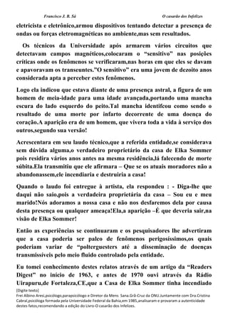 Francisco J. B. Sá O casarão dos Infelizes
[Digite texto]
Frei Albino Aresi,psicólogo,parapsicólogo e Diretor da Mens Sana.Grã-Cruz da ONU.Juntamente com Dra.Cristina
Cabral,psicóloga formada pela Universidade Federal da Bahia,em 1985,analisaram e provaram a autenticidade
destes fatos,recomendando a edição do Livro-O casarão dos Infelizes.
eletricista e eletrônico,armou dispositivos tentando detectar a presença de
ondas ou forças eletromagnéticas no ambiente,mas sem resultados.
Os técnicos da Universidade após armarem vários circuitos que
detectavam campos magnéticos,colocaram o “sensitivo” nas posições
críticas onde os fenômenos se verificaram,nas horas em que eles se davam
e apavoravam os transeuntes.”O sensitivo” era uma jovem de dezoito anos
considerada apta a perceber estes fenômenos.
Logo ela indicou que estava diante de uma presença astral, a figura de um
homem de meia-idade para uma idade avançada,portando uma mancha
escura do lado esquerdo do peito.Tal mancha identifcou como sendo o
resultado de uma morte por infarto decorrente de uma doença do
coração.A aparição era de um homem, que vivera toda a vida à serviço dos
outros,segundo sua versão!
Acrescentara em seu laudo técnico,que a referida entidade,se considerava
sem dúvida alguma,o verdadeiro proprietário da casa de Elka Sommer
pois residira vários anos antes na mesma residência,lá falecendo de morte
súbita.Ela transmitiu que ele afirmara – Que se os atuais moradores não a
abandonassem,ele incendiaria e destruiria a casa!
Quando o laudo foi entregue à artista, ela respondeu : - Diga-lhe que
daqui não saio,pois a verdadeira proprietária da casa – Sou eu e meu
marido!Nós adoramos a nossa casa e não nos desfaremos dela por causa
desta presença ou qualquer ameaça!Ela,a aparição –É que deveria sair,na
visão de Elka Sommer!
Então as experiências se continuaram e os pesquisadores lhe advertiram
que a casa poderia ser palco de fenômenos perigosíssimos,os quais
poderiam variar de “polterguesters até a disseminação de doenças
transmissíveis pelo meio fluido controlado pela entidade.
Eu tomei conhecimento destes relatos através de um artigo da “Readers
Digest” no início de 1963, e antes de 1970 ouvi através da Rádio
Uirapuru,de Fortaleza,CE,que a Casa de Elka Sommer tinha incendiado
 