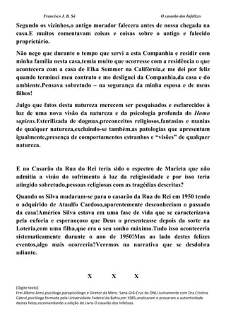 Francisco J. B. Sá O casarão dos Infelizes
[Digite texto]
Frei Albino Aresi,psicólogo,parapsicólogo e Diretor da Mens Sana.Grã-Cruz da ONU.Juntamente com Dra.Cristina
Cabral,psicóloga formada pela Universidade Federal da Bahia,em 1985,analisaram e provaram a autenticidade
destes fatos,recomendando a edição do Livro-O casarão dos Infelizes.
Segundo os vizinhos,o antigo morador falecera antes de nossa chegada na
casa.E muitos comentavam coisas e coisas sobre o antigo e falecido
proprietário.
Não nego que durante o tempo que servi a esta Companhia e residir com
minha família nesta casa,temia muito que ocorresse com a residência o que
acontecera com a casa de Elka Sommer na Califórnia,e me dei por feliz
quando terminei meu contrato e me desliguei da Companhia,da casa e do
ambiente.Pensava sobretudo – na segurança da minha esposa e de meus
filhos!
Julgo que fatos desta natureza merecem ser pesquisados e esclarecidos à
luz de uma nova visão da natureza e da psicologia profunda do Homo
sapiens.Esterilizada de dogmas,preconceitos religiosos,fantasias e manias
de qualquer natureza,excluindo-se também,as patologias que apresentam
igualmente,presença de comportamentos estranhos e “visões” de qualquer
natureza.
E no Casarão da Rua do Rei teria sido o espectro de Marieta que não
admitia a visão do sofrimento à luz da religiosidade e por isso teria
atingido sobretudo,pessoas religiosas com as tragédias descritas?
Quando os Silva mudaram-se para o casarão da Rua do Rei em 1950 tendo
o adquirido de Ataulfo Cardoso,aparentemente desconheciam o passado
da casa!Américo Silva estava em uma fase de vida que se caracterizava
pela euforia e esperançoso que Deus o presenteasse depois da sorte na
Loteria,com uma filha,que era o seu sonho máximo.Tudo isso aconteceria
sistematicamente durante o ano de 1950!Mas ao lado destes felizes
eventos,algo mais ocorreria?Veremos na narrativa que se desdobra
adiante.
X X X
 