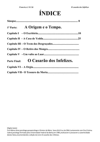 Francisco J. B. Sá O casarão dos Infelizes
[Digite texto]
Frei Albino Aresi,psicólogo,parapsicólogo e Diretor da Mens Sana.Grã-Cruz da ONU.Juntamente com Dra.Cristina
Cabral,psicóloga formada pela Universidade Federal da Bahia,em 1985,analisaram e provaram a autenticidade
destes fatos,recomendando a edição do Livro-O casarão dos Infelizes.
ÍNDICE
Sinopse............................................................................................ 8
1ª Parte: A Origem e o Tempo.
Capítulo I – O Escritório............................................................10
Capítulo II – A Casa de Yedda....................................................25
Capítulo III – O Trem dos Desgraçados.......................................
Capítulo IV – O Retiro dos Monges...............................................
Capítulo V - Um vulto ao Luar....................................................
Parte Final: O Casarão dos Infelizes.
Capítulo VI – A Orgia....................................................................
Capítulo VII– O Tesouro da Morta..............................................
 