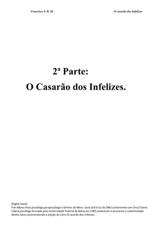 Francisco J. B. Sá O casarão dos Infelizes
[Digite texto]
Frei Albino Aresi,psicólogo,parapsicólogo e Diretor da Mens Sana.Grã-Cruz da ONU.Juntamente com Dra.Cristina
Cabral,psicóloga formada pela Universidade Federal da Bahia,em 1985,analisaram e provaram a autenticidade
destes fatos,recomendando a edição do Livro-O casarão dos Infelizes.
2ª Parte:
O Casarão dos Infelizes.
 