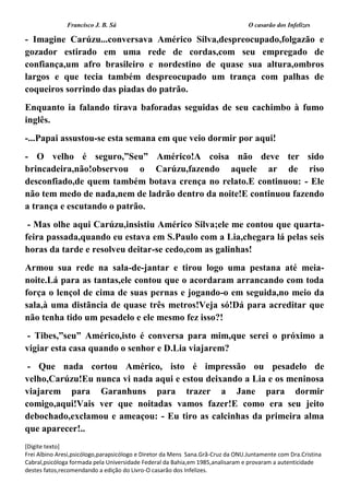 Francisco J. B. Sá O casarão dos Infelizes
[Digite texto]
Frei Albino Aresi,psicólogo,parapsicólogo e Diretor da Mens Sana.Grã-Cruz da ONU.Juntamente com Dra.Cristina
Cabral,psicóloga formada pela Universidade Federal da Bahia,em 1985,analisaram e provaram a autenticidade
destes fatos,recomendando a edição do Livro-O casarão dos Infelizes.
- Imagine Carúzu...conversava Américo Silva,despreocupado,folgazão e
gozador estirado em uma rede de cordas,com seu empregado de
confiança,um afro brasileiro e nordestino de quase sua altura,ombros
largos e que tecia também despreocupado um trança com palhas de
coqueiros sorrindo das piadas do patrão.
Enquanto ia falando tirava baforadas seguidas de seu cachimbo à fumo
inglês.
-...Papai assustou-se esta semana em que veio dormir por aqui!
- O velho é seguro,”Seu” Américo!A coisa não deve ter sido
brincadeira,não!observou o Carúzu,fazendo aquele ar de riso
desconfiado,de quem também botava crença no relato.E continuou: - Ele
não tem medo de nada,nem de ladrão dentro da noite!E continuou fazendo
a trança e escutando o patrão.
- Mas olhe aqui Carúzu,insistiu Américo Silva;ele me contou que quarta-
feira passada,quando eu estava em S.Paulo com a Lia,chegara lá pelas seis
horas da tarde e resolveu deitar-se cedo,com as galinhas!
Armou sua rede na sala-de-jantar e tirou logo uma pestana até meia-
noite.Lá para as tantas,ele contou que o acordaram arrancando com toda
força o lençol de cima de suas pernas e jogando-o em seguida,no meio da
sala,à uma distãncia de quase três metros!Veja só!Dá para acreditar que
não tenha tido um pesadelo e ele mesmo fez isso?!
- Tibes,”seu” Américo,isto é conversa para mim,que serei o próximo a
vigiar esta casa quando o senhor e D.Lia viajarem?
- Que nada cortou Américo, isto é impressão ou pesadelo de
velho,Carúzu!Eu nunca vi nada aqui e estou deixando a Lia e os meninosa
viajarem para Garanhuns para trazer a Jane para dormir
comigo,aqui!Vais ver que noitadas vamos fazer!E como era seu jeito
debochado,exclamou e ameaçou: - Eu tiro as calcinhas da primeira alma
que aparecer!..
 