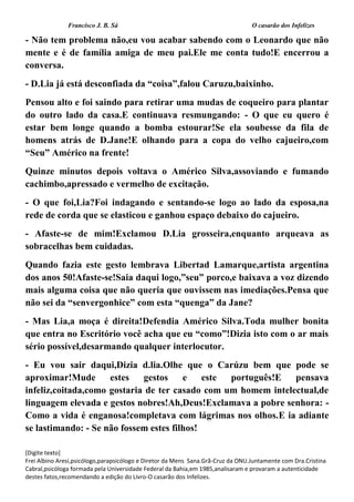 Francisco J. B. Sá O casarão dos Infelizes
[Digite texto]
Frei Albino Aresi,psicólogo,parapsicólogo e Diretor da Mens Sana.Grã-Cruz da ONU.Juntamente com Dra.Cristina
Cabral,psicóloga formada pela Universidade Federal da Bahia,em 1985,analisaram e provaram a autenticidade
destes fatos,recomendando a edição do Livro-O casarão dos Infelizes.
- Não tem problema não,eu vou acabar sabendo com o Leonardo que não
mente e é de família amiga de meu pai.Ele me conta tudo!E encerrou a
conversa.
- D.Lia já está desconfiada da “coisa”,falou Caruzu,baixinho.
Pensou alto e foi saindo para retirar uma mudas de coqueiro para plantar
do outro lado da casa.E continuava resmungando: - O que eu quero é
estar bem longe quando a bomba estourar!Se ela soubesse da fila de
homens atrás de D.Jane!E olhando para a copa do velho cajueiro,com
“Seu” Américo na frente!
Quinze minutos depois voltava o Américo Silva,assoviando e fumando
cachimbo,apressado e vermelho de excitação.
- O que foi,Lia?Foi indagando e sentando-se logo ao lado da esposa,na
rede de corda que se elasticou e ganhou espaço debaixo do cajueiro.
- Afaste-se de mim!Exclamou D.Lia grosseira,enquanto arqueava as
sobracelhas bem cuidadas.
Quando fazia este gesto lembrava Libertad Lamarque,artista argentina
dos anos 50!Afaste-se!Saia daqui logo,”seu” porco,e baixava a voz dizendo
mais alguma coisa que não queria que ouvissem nas imediações.Pensa que
não sei da “senvergonhice” com esta “quenga” da Jane?
- Mas Lia,a moça é direita!Defendia Américo Silva.Toda mulher bonita
que entra no Escritório você acha que eu “como”!Dizia isto com o ar mais
sério possível,desarmando qualquer interlocutor.
- Eu vou sair daqui,Dizia d.lia.Olhe que o Carúzu bem que pode se
aproximar!Mude estes gestos e este português!E pensava
infeliz,coitada,como gostaria de ter casado com um homem intelectual,de
linguagem elevada e gestos nobres!Ah,Deus!Exclamava a pobre senhora: -
Como a vida é enganosa!completava com lágrimas nos olhos.E ia adiante
se lastimando: - Se não fossem estes filhos!
 