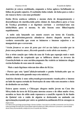 Francisco J. B. Sá O casarão dos Infelizes
[Digite texto]
Frei Albino Aresi,psicólogo,parapsicólogo e Diretor da Mens Sana.Grã-Cruz da ONU.Juntamente com Dra.Cristina
Cabral,psicóloga formada pela Universidade Federal da Bahia,em 1985,analisaram e provaram a autenticidade
destes fatos,recomendando a edição do Livro-O casarão dos Infelizes.
Américo já estava cochilando, enquanto a brisa agitava farfalhando as
folhas do grande cajueiro. O cachimbo tinha rolado do bolso para a rede e
ele roncava forte e em sono profundo!
Então D.Lia sentiu-se solitária e mesmo cheia de desapontamento e
desconfianças do marido,ruída pelos ciúmes de Jane,olhava para a Casa
de Yeeda,a prostituta e as lágrimas corriam e corriam.Como sou
infeliz!Dizia para si mesma. Se não fossem estes filhos!repetia
seguidamente.
A noite caía lançando seu manto escuro em torno do Casarão,
que,branco,alvíssimo,parecia afundar-se dentro daquela nuvem de
verdura escurecida que eram os inúmeros e imensos cajueiros e os
mangueirais que o cercavam.
“Assim foram-se os anos de pena que vivi ao teu lado,a recordar que tu
fostes meu primeiro amor...Recordo quando a noite abriu seu manto...”
Era a triste canção que vinha da casa de Yeda que espargia mais e mais
solidão dentro do crepúsculo que se infiltrava dentre as árvores do
Casarão,ferindo os seus ouvidos,enquanto lhe reabria as inúmeras chagas
recém-fechadas de seus anos de casada...
Mais e mais lágrimas rolavam dos olhos de D.Lia:
- Parece que esta “puta”,dizia,levantando o punho fechado,sabe que eu
fico assim toda noite,quando ouço esta música!..
Américo dormia à sono solto,rosado,precocemente rosado,calvo e imenso
ao lado da esposa cortada de frustrações de uma vida sem encantos e cheia
de desilusões ao seu lado.
Estava quase escuro, e Chica,que chegara muito jovem na Casa dos
Silva,vindo da terra de D.Lia,uma morena escura e de olhos muito vivos,
acendeu as luzes do oitão onde repousava o casal.De repente lá do fundo
do Quintal veio o ruído de alguém se deslocando ou andando em
aproximação,roçando por entre as goiabeiras,sutilmente.D.Lia enxugou as
 