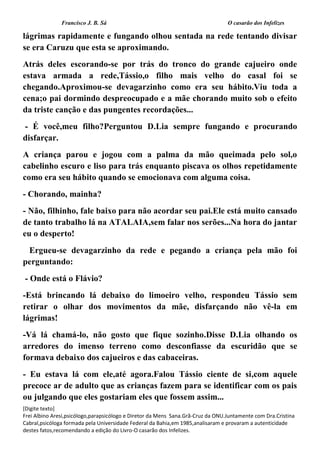 Francisco J. B. Sá O casarão dos Infelizes
[Digite texto]
Frei Albino Aresi,psicólogo,parapsicólogo e Diretor da Mens Sana.Grã-Cruz da ONU.Juntamente com Dra.Cristina
Cabral,psicóloga formada pela Universidade Federal da Bahia,em 1985,analisaram e provaram a autenticidade
destes fatos,recomendando a edição do Livro-O casarão dos Infelizes.
lágrimas rapidamente e fungando olhou sentada na rede tentando divisar
se era Caruzu que esta se aproximando.
Atrás deles escorando-se por trás do tronco do grande cajueiro onde
estava armada a rede,Tássio,o filho mais velho do casal foi se
chegando.Aproximou-se devagarzinho como era seu hábito.Viu toda a
cena;o pai dormindo despreocupado e a mãe chorando muito sob o efeito
da triste canção e das pungentes recordações...
- É você,meu filho?Perguntou D.Lia sempre fungando e procurando
disfarçar.
A criança parou e jogou com a palma da mão queimada pelo sol,o
cabelinho escuro e liso para trás enquanto piscava os olhos repetidamente
como era seu hábito quando se emocionava com alguma coisa.
- Chorando, mainha?
- Não, filhinho, fale baixo para não acordar seu pai.Ele está muito cansado
de tanto trabalho lá na ATALAIA,sem falar nos serões...Na hora do jantar
eu o desperto!
Ergueu-se devagarzinho da rede e pegando a criança pela mão foi
perguntando:
- Onde está o Flávio?
-Está brincando lá debaixo do limoeiro velho, respondeu Tássio sem
retirar o olhar dos movimentos da mãe, disfarçando não vê-la em
lágrimas!
-Vá lá chamá-lo, não gosto que fique sozinho.Disse D.Lia olhando os
arredores do imenso terreno como desconfiasse da escuridão que se
formava debaixo dos cajueiros e das cabaceiras.
- Eu estava lá com ele,até agora.Falou Tássio ciente de si,com aquele
precoce ar de adulto que as crianças fazem para se identificar com os pais
ou julgando que eles gostariam eles que fossem assim...
 