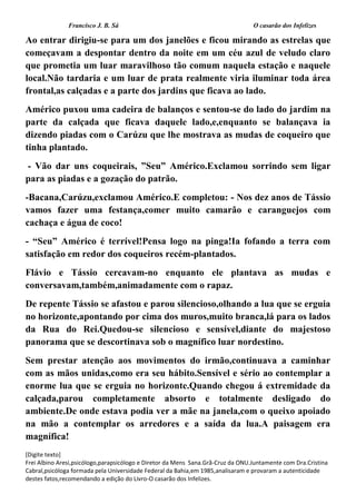 Francisco J. B. Sá O casarão dos Infelizes
[Digite texto]
Frei Albino Aresi,psicólogo,parapsicólogo e Diretor da Mens Sana.Grã-Cruz da ONU.Juntamente com Dra.Cristina
Cabral,psicóloga formada pela Universidade Federal da Bahia,em 1985,analisaram e provaram a autenticidade
destes fatos,recomendando a edição do Livro-O casarão dos Infelizes.
Ao entrar dirigiu-se para um dos janelões e ficou mirando as estrelas que
começavam a despontar dentro da noite em um céu azul de veludo claro
que prometia um luar maravilhoso tão comum naquela estação e naquele
local.Não tardaria e um luar de prata realmente viria iluminar toda área
frontal,as calçadas e a parte dos jardins que ficava ao lado.
Américo puxou uma cadeira de balanços e sentou-se do lado do jardim na
parte da calçada que ficava daquele lado,e,enquanto se balançava ia
dizendo piadas com o Carúzu que lhe mostrava as mudas de coqueiro que
tinha plantado.
- Vão dar uns coqueirais, ”Seu” Américo.Exclamou sorrindo sem ligar
para as piadas e a gozação do patrão.
-Bacana,Carúzu,exclamou Américo.E completou: - Nos dez anos de Tássio
vamos fazer uma festança,comer muito camarão e caranguejos com
cachaça e água de coco!
- “Seu” Américo é terrível!Pensa logo na pinga!Ia fofando a terra com
satisfação em redor dos coqueiros recém-plantados.
Flávio e Tássio cercavam-no enquanto ele plantava as mudas e
conversavam,também,animadamente com o rapaz.
De repente Tássio se afastou e parou silencioso,olhando a lua que se erguia
no horizonte,apontando por cima dos muros,muito branca,lá para os lados
da Rua do Rei.Quedou-se silencioso e sensível,diante do majestoso
panorama que se descortinava sob o magnífico luar nordestino.
Sem prestar atenção aos movimentos do irmão,continuava a caminhar
com as mãos unidas,como era seu hábito.Sensível e sério ao contemplar a
enorme lua que se erguia no horizonte.Quando chegou á extremidade da
calçada,parou completamente absorto e totalmente desligado do
ambiente.De onde estava podia ver a mãe na janela,com o queixo apoiado
na mão a contemplar os arredores e a saída da lua.A paisagem era
magnífica!
 
