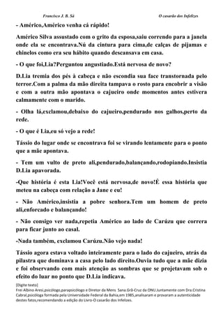 Francisco J. B. Sá O casarão dos Infelizes
[Digite texto]
Frei Albino Aresi,psicólogo,parapsicólogo e Diretor da Mens Sana.Grã-Cruz da ONU.Juntamente com Dra.Cristina
Cabral,psicóloga formada pela Universidade Federal da Bahia,em 1985,analisaram e provaram a autenticidade
destes fatos,recomendando a edição do Livro-O casarão dos Infelizes.
- Américo,Américo venha cá rápido!
Américo Silva assustado com o grito da esposa,saiu correndo para a janela
onde ela se encontrava.Nú da cintura para cima,de calças de pijamas e
chinelos como era seu hábito quando descansava em casa.
- O que foi,Lia?Perguntou angustiado.Está nervosa de novo?
D.Lia tremia dos pés à cabeça e não escondia sua face transtornada pelo
terror.Com a palma da mão direita tampava o rosto para encobrir a visão
e com a outra mão apontava o cajueiro onde momentos antes estivera
calmamente com o marido.
- Olha lá,exclamou,debaixo do cajueiro,pendurado nos galhos,perto da
rede.
- O que é Lia,eu só vejo a rede!
Tássio do lugar onde se encontrava foi se virando lentamente para o ponto
que a mãe apontava.
- Tem um vulto de preto ali,pendurado,balançando,rodopiando.Insistia
D.Lia apavorada.
-Que história é esta Lia!Você está nervosa,de novo!É essa história que
meteu na cabeça com relação a Jane e eu!
- Não Américo,insistia a pobre senhora.Tem um homem de preto
ali,enforcado e balançando!
- Não consigo ver nada,repetia Américo ao lado de Carúzu que correra
para ficar junto ao casal.
-Nada também, exclamou Carúzu.Não vejo nada!
Tássio agora estava voltado inteiramente para o lado do cajueiro, atrás da
pilastra que dominava a casa pelo lado direito.Ouvia tudo que a mãe dizia
e foi observando com mais atenção as sombras que se projetavam sob o
efeito do luar no ponto que D.Lia indicava.
 