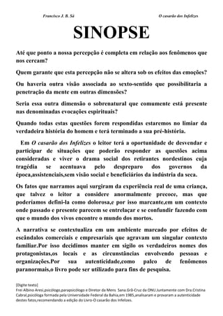 Francisco J. B. Sá O casarão dos Infelizes
[Digite texto]
Frei Albino Aresi,psicólogo,parapsicólogo e Diretor da Mens Sana.Grã-Cruz da ONU.Juntamente com Dra.Cristina
Cabral,psicóloga formada pela Universidade Federal da Bahia,em 1985,analisaram e provaram a autenticidade
destes fatos,recomendando a edição do Livro-O casarão dos Infelizes.
SINOPSE
Até que ponto a nossa percepção é completa em relação aos fenômenos que
nos cercam?
Quem garante que esta percepção não se altera sob os efeitos das emoções?
Ou haveria outra visão associada ao sexto-sentido que possibilitaria a
penetração da mente em outras dimensões?
Seria essa outra dimensão o sobrenatural que comumente está presente
nas denominadas evocações espirituais?
Quando todas estas questões forem respondidas estaremos no limiar da
verdadeira história do homem e terá terminado a sua pré-história.
Em O casarão dos Infelizes o leitor terá a oportunidade de desvendar e
participar de situações que poderão responder as questões acima
consideradas e viver o drama social dos retirantes nordestinos cuja
tragédia se acentuava pelo despreparo dos governos da
época,assistenciais,sem visão social e beneficiários da indústria da seca.
Os fatos que narramos aqui surgiram da experiência real de uma criança,
que talvez o leitor a considere anormalmente precoce, mas que
poderíamos defini-la como dolorosa,e por isso marcante,em um contexto
onde passado e presente parecem se entrelaçar e se confundir fazendo com
que o mundo dos vivos encontre o mundo dos mortos.
A narrativa se contextualiza em um ambiente marcado por efeitos de
escândalos comerciais e empresariais que agravam um singular contexto
familiar.Por isso decidimos manter em sigilo os verdadeiros nomes dos
protagonistas,os locais e as circunstâncias envolvendo pessoas e
organizações.Por sua autenticidade,como palco de fenômenos
paranormais,o livro pode ser utilizado para fins de pesquisa.
 