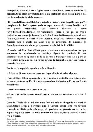 Francisco J. B. Sá O casarão dos Infelizes
[Digite texto]
Frei Albino Aresi,psicólogo,parapsicólogo e Diretor da Mens Sana.Grã-Cruz da ONU.Juntamente com Dra.Cristina
Cabral,psicóloga formada pela Universidade Federal da Bahia,em 1985,analisaram e provaram a autenticidade
destes fatos,recomendando a edição do Livro-O casarão dos Infelizes.
De repente,começou a ver a figura escura rodopiando entre as sombras do
cajueiro.Seus olhos arregalaram-se e ele gritou de onde estava para o pai
incrédulo diante da visão da mãe:
- É verdade!É mesmo!Mainha tem toda a razão!O que é aquilo meu pai?E
completou de chofre, apavorando os expectadores do drama familiar: - É
um padre enforcado!.. Seu coração começou a bater
forte:Tum...Tum...Tum...E ele voltando-se para a lua que se erguia
majestosa no espaço,já bem acima do horizonte,indiferente àquele drama
familair,começou a rezar o Pai Nosso.E enquanto rezava,as lágrimas
corriam sob o efeito da visão que se projetava do passado do
Casarão,testemunha do trágico passamento do infeliz Pe.Gildo.
-Mainha vai ficar louca!Disse para si mesma a criança,e,observou que
enquanto ia terminando a oração,a figura ia sumindo lá nas
sombras,deixando apenas a rede de cordas a balançar para La e para cá
nos galhos pendidos da majestosa árvore testemunha silenciosa daquele
passado dantesco.
Então ouviu o pai abraçando a mãe e dizendo:
- Olhe,vou lá para mostrar para você que ali não há coisa alguma.
- Vá só!disse D.Lia apavorada e foi virando o rosto.Eu não brinco com
estas coisas,Américo.Eu já vi com meus olhos,é o bastante.Esta casa é mal-
assombrada!
Américo balançava a cabeça e dizia:
- É nervosismo!Só nervosismo!E tossia também nervoso,levando a mão à
boca.
Quando Tássio viu o pai com uma faca na mão se dirigindo ao local da
visão,correu atrás e percebeu que o Carúzu vinha logo em seguida
trazendo o Flávio pela mão,enquanto portava um porrete na outra.Em
alguns segundos estavam todos debaixo do velho cajueiro pisando a areia
fria e branca.
 