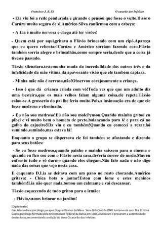 Francisco J. B. Sá O casarão dos Infelizes
[Digite texto]
Frei Albino Aresi,psicólogo,parapsicólogo e Diretor da Mens Sana.Grã-Cruz da ONU.Juntamente com Dra.Cristina
Cabral,psicóloga formada pela Universidade Federal da Bahia,em 1985,analisaram e provaram a autenticidade
destes fatos,recomendando a edição do Livro-O casarão dos Infelizes.
- Ela viu foi a rede pendurada e girando e pensou que fosse o vulto.Disse o
Carúzu muito seguro de si.Américo Silva confirmou com a cabeça:
- A Lia é muito nervosa e chega até ter visões!
- Quem está por aqui,gritava o Flávio brincando com um cipó.Apareça
que eu quero rebentar!Carúzu e Américo sorriam fazendo coro.Flávio
também sorria alegre e brincalhão,como sempre seria,desde que a coisa já
tivesse passado.
Tássio silenciara.testemunha muda da incredulidade dos outros três e da
infelicidade da mãe vítima da apavorante visão que ele também captara.
- Minha mãe não é nervosa,não!Observou corajosamente a criança.
- Isso é que dá criança criada com vó!Toda vez que que um adulto diz
uma besteira,que os mais velhos falam alguma coisa,ele repete.Tássio
calou-se.A grosseria do pai lhe feria muito.Pois,a insinuação era de que ele
fosse medroso e efeminado.
- Eu não sou medroso!Eu não sou molePensou.Quando mainha gritou eu
plhei e vi muito bem o homem de preto,balançando para lé e para cá no
galho do cajueiro!Ela viu e eu também!Quando eu comecei a rezar,foi
sumindo,sumindo,mas estava lá!
Enquanto o grupo se dispersava ele foi também se afastando e dizendo
para seus botões:
- Se eu fosse medroso,quando painho e mainha saíssem para o cinema e
quando eu fico sou com o Flávio nesta casa,deveria correr de medo.Mas eu
enfrento tudo e só durmo quando eles chegam.Não falo nada e não digo
nada das coisas que vejo nesta casa.
E enquanto D.Lia se deitava com um pano no rosto chorando,Américo
gritava: - Chica bota o jantar!Estou com fome e estes meninos
também!Lia não quer nada,tomou um calmante e vai descansar.
Tássio,esquecendo de tudo gritou para o irmão:
- Flávio,vamos brincar no jardim!
 