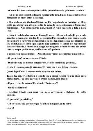 Francisco J. B. Sá O casarão dos Infelizes
[Digite texto]
Frei Albino Aresi,psicólogo,parapsicólogo e Diretor da Mens Sana.Grã-Cruz da ONU.Juntamente com Dra.Cristina
Cabral,psicóloga formada pela Universidade Federal da Bahia,em 1985,analisaram e provaram a autenticidade
destes fatos,recomendando a edição do Livro-O casarão dos Infelizes.
-Vamos Tátá,tratando-o pelo apelido que o chamaria pelo resto da vida.
- Eu acho que o painho deveria vender esta casa.Falou Tássio pensativo e
colocando as mãos atrás da cabeça.
- Que nada,aqui é tão bom!Observou Flávio,pulando os canteiros de Boa-
noite que chegavam até o meio fio da calçada que contornava o Casarão.E
continuou: - Não entra ladrão não,irmão! O King fica solto e late a noite
toda!
- Não é ladrão,observou o Tássio.É coisa diferente,irmão.E para não
assustar o irmão,foi mudando de assunto.Pois percebeu que caçula ainda
não atinara a natureza do fenômeno ou dos fenômenos que aconteciam ao
seu redor.Tássio sabia que aquilo que aparecia e sumia de repente,não
podia ser ladrão.Tratava-se de algo novo,alguma bem diferente das coisas
concretas que podia tocar,verificar ou até quebrar.
E completou para o irmão: - Amanhã nos vamos desenterrar uma botija!
- O que é isto? sobressaltou-se Flávio.
- Dinheiro que os mortos enterraram. Flávio continuou perplexo.
-Onde é isso,eu quero já arrancar!E como era o seu jeito,exclamou:
Quero logo.Falou isto colocando as mãos nos bolsos.
Tássio fez mistério.Baixou o tom de voz e disse: -Quem foi que disse que é
brincadeira?Fez uma careta e o irmão sismou,com medo!
- É pra ter medo mesmo!É coisa de “fantasma”!
- Onde está,irmão?
- Ali,disse Flávio com uma voz meio cavernosa: - Debaixo do velho
limoeiro!
-E quem foi que ti disse?
-Olhe Flávio,você promete que não diz a ninguém,eu te conto!
- Juro!
 