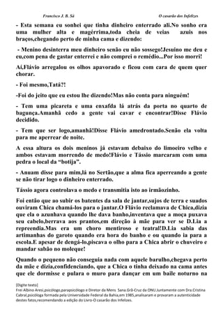 Francisco J. B. Sá O casarão dos Infelizes
[Digite texto]
Frei Albino Aresi,psicólogo,parapsicólogo e Diretor da Mens Sana.Grã-Cruz da ONU.Juntamente com Dra.Cristina
Cabral,psicóloga formada pela Universidade Federal da Bahia,em 1985,analisaram e provaram a autenticidade
destes fatos,recomendando a edição do Livro-O casarão dos Infelizes.
- Esta semana eu sonhei que tinha dinheiro enterrado ali.No sonho era
uma mulher alta e magérrima,toda cheia de veias azuis nos
braços,chegando perto de minha cama e dizendo:
- Menino desinterra meu dinheiro senão eu não sossego!Jesuino me deu e
eu,com pena de gastar enterrei e não comprei o remédio...Por isso morri!
Aí,Flávio arregalou os olhos apavorado e ficou com cara de quem quer
chorar.
- Foi mesmo,Tatá?!
-Foi do jeito que eu estou lhe dizendo!Mas não conta para ninguém!
- Tem uma picareta e uma enxafda lá atrás da porta no quarto de
bagunça.Amanhã cedo a gente vai cavar e encontrar!Disse Flávio
decidido.
- Tem que ser logo,amanhã!Disse Flávio amedrontado.Senão ela volta
para me aperrear de noite.
A essa altura os dois meninos já estavam debaixo do limoeiro velho e
ambos estavam morrendo de medo!Flávio e Tássio marcaram com uma
pedra o local da “botija”.
- Anuam disse para mim,lá no Sertão,que a alma fica aperreando a gente
se não tirar logo o dinheiro enterrado.
Tássio agora controlava o medo e transmitia isto ao irmãozinho.
Foi então que ao subir os batentes da sala de jantar,sujos de terra e suados
ouviram Chica chamá-los para o jantar.O Flávio reclamava de Chica,dizia
que ela o azunhava quando lhe dava banho,inventava que a moça puxava
seu cabelo,berrava aos prantos,em direção à mãe para ver se D.Lia a
repreendia.Mas era um choro mentiroso e teatral!D.Lia sabia das
artimanhas do garoto quando era hora do banho e ou quando ia para a
escola.E apesar de dengá-lo,piscava o olho para a Chica abrir o chuveiro e
mandar sabão no moleque!
Quando o pequeno não conseguia nada com aquele barulho,chegava perto
da mãe e dizia,confidenciando, que a Chica o tinha deixado na cama antes
que ele dormisse e pulara o muro para dançar em um baile noturno na
 