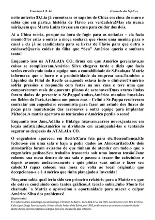 Francisco J. B. Sá O casarão dos Infelizes
[Digite texto]
Frei Albino Aresi,psicólogo,parapsicólogo e Diretor da Mens Sana.Grã-Cruz da ONU.Juntamente com Dra.Cristina
Cabral,psicóloga formada pela Universidade Federal da Bahia,em 1985,analisaram e provaram a autenticidade
destes fatos,recomendando a edição do Livro-O casarão dos Infelizes.
noite anterior!D,Lia já encontrara os sapatos de Chica em cima do muro e
sabia que em parte,a história de Flavio era verdadeira!Mas ela nunca
sairia,sem que Marta Luiza tivesse em casa para cuidar dos dois.
Aí a Chica sorria, porque na hora de fugir para as noitadas – ela fazia
mesmo!Por estas e outras a moça sonhava que viesse uma menina para o
casal e ela já se candidatara para se livrar de Flávio para que outra o
cuidasse!Queria cuidar da filha que “Seu” Américo queria e sonhava
tanto!
Enquanto isso na ATALAIA CO, firma em que Américo gerenciava,as
coisas se complicavam.Américo Silva chegava tarde e dizia que fazia
serões envolvendo toda a equipe mas a contabilidade de S.Paulo,na Matriz
informava que o lucro e a produtividade da empresa caía.Também a
Liquidez da Filial de Recife caía,aonde estava indo o dinheiro?Américo
sofria pressões e respondia com festas na sua casa e teve uma que
compareceram mais de quarenta pilotos de aeronaves!Duas araras lindas
foram dadas de presente a Sr,Pappa!Ambas,Américo mandou buscá-las
em Belém do Pará.Acalmou um pouco mas – Celini e Sr.Pappa resolveram
contratar um engenheiro economista para fazer um estudo dos fluxos de
peças para manutenção das aeronaves e outra equipe para implantar
Métodos.A matriz apertava os tentáculos e Américo perdia o sono!
Enquanto isso Jane,Adália e Hidalga luxavam.carros novos,jantares em
locais sofisticados,Américo se dividindo em acampanhá-las e tentando
segurar as despesas da ATALAIA CO.
O engenheiro apareceu em Recife!Cara feia para ele.Desconfiança.Ele
fechou-se em uma sala e haja a pedir dados ao Almoxarifado.Os dois
almoxarifes foram avisados de que tinham de atender em tudo,o que o
engenheiro pedisse.Seu trabalho trascorria sob uma imensa tensão!Jane
colocou sua mesa dentro de sua sala e passou a trazer-lhe cafezinhos e
depois avançou audaciosamente e quis pintar suas unhas e fazer seu
cabelo!O rapaz colocou sua mesa de volta ao local original,o que
decepcionou-a e à Américo que tinha planejado a investida!
Ninguém sabia qual teria sido seu primeiro relatório para a Matriz e o que
ele estava concluindo com tantos gráficos.A tensão subia.Julio Monte foi
chamado `a Matriz e aproveitou a oportunidade para atacar e culpar
Américo Silva dos problemas!
 