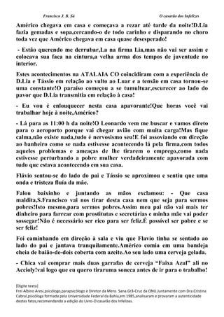 Francisco J. B. Sá O casarão dos Infelizes
[Digite texto]
Frei Albino Aresi,psicólogo,parapsicólogo e Diretor da Mens Sana.Grã-Cruz da ONU.Juntamente com Dra.Cristina
Cabral,psicóloga formada pela Universidade Federal da Bahia,em 1985,analisaram e provaram a autenticidade
destes fatos,recomendando a edição do Livro-O casarão dos Infelizes.
Américo chegava em casa e começava a rezar até tarde da noite!D.Lia
fazia gemadas e sopa,cercando-o de todo carinho e disparando no choro
toda vez que Américo chegava em casa quase desesperado!
- Estão querendo me derrubar,La na firma Lia,mas não vai ser assim e
colocava sua faca na cintura,a velha arma dos tempos de juventude no
interior.
Estes acontecimentos na ATALAIA CO coincidiram com a experiência de
D.Lia e Tássio em relação ao vulto ao Luar e a tensão em casa tornou-se
uma constante!O paraíso começou a se tumultuar,escurecer ao lado do
pavor que D.Lia transmitia em relação à casa!
- Eu vou é enlouquecer nesta casa apavorante!Que horas você vai
trabalhar hoje à noite,Américo?
- Lá para as 11:00 h da noite!O Leonardo vem me buscar e vamos direto
para o aeroporto porque vai chegar avião com muita carga!Mas fique
calma,não existe nada,tudo é nervosismo seu!E foi assoviando em direção
ao banheiro como se nada estivesse acontecendo lá pela firma,com todos
aqueles problemas e ameaças de lhe tirarem o emprego,como nada
estivesse perturbando a pobre mulher verdadeiramente apavorada com
tudo que estava acontecendo em sua casa.
Flávio sentou-se do lado do pai e Tássio se aproximou e sentiu que uma
onda e tristeza fluía da mãe.
Falou baixinho e juntando as mãos exclamou: - Que casa
maldita,S.Francisco vai nos tirar desta casa nem que seja para sermos
pobres!Isto mesmo,para sermos pobres.Assim meu pai não vai mais ter
dinheiro para farrear com prostitutas e secretárias e minha mãe vai poder
sossegar!Não é necessário ser rico para ser feliz.É possível ser pobre e se
ser feliz!
Foi caminhando em direção à sala e viu que Flavio tinha se sentado ao
lado do pai e jantava tranquilamente.Américo comia em uma bandeja
cheia de baião-de-dois coberta com azeite.Ao seu lado uma cerveja gelada.
- Chica vai comprar mais duas garrafas de cerveja “Faixa Azul” ali no
Accioly!vai logo que eu quero tiraruma soneca antes de ir para o trabalho!
 