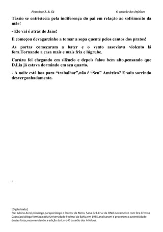 Francisco J. B. Sá O casarão dos Infelizes
[Digite texto]
Frei Albino Aresi,psicólogo,parapsicólogo e Diretor da Mens Sana.Grã-Cruz da ONU.Juntamente com Dra.Cristina
Cabral,psicóloga formada pela Universidade Federal da Bahia,em 1985,analisaram e provaram a autenticidade
destes fatos,recomendando a edição do Livro-O casarão dos Infelizes.
Tássio se entristecia pela indiferença do pai em relação ao sofrimento da
mãe!
- Ele vai é atrás de Jane!
E começou devagarzinho a tomar a sopa quente pelos cantos dos pratos!
As portas começaram a bater e o vento assoviava violento lá
fora.Tornando a casa mais e mais fria e lúgrube.
Carúzu foi chegando em silêncio e depois falou bem alto,pensando que
D.Lia já estava dormindo em seu quarto.
- A noite está boa para “trabalhar”,não é “Seu” Américo? E saiu sorrindo
desvergonhadamente.
.
 