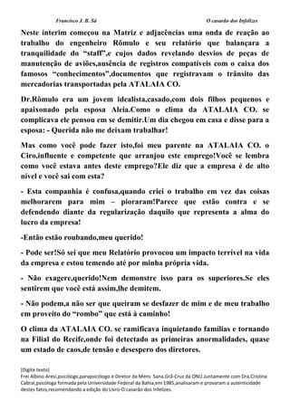 Francisco J. B. Sá O casarão dos Infelizes
[Digite texto]
Frei Albino Aresi,psicólogo,parapsicólogo e Diretor da Mens Sana.Grã-Cruz da ONU.Juntamente com Dra.Cristina
Cabral,psicóloga formada pela Universidade Federal da Bahia,em 1985,analisaram e provaram a autenticidade
destes fatos,recomendando a edição do Livro-O casarão dos Infelizes.
Neste ínterim começou na Matriz e adjacências uma onda de reação ao
trabalho do engenheiro Rômulo e seu relatório que balançara a
tranquilidade do “staff”,e cujos dados revelando desvios de peças de
manutenção de aviões,ausência de registros compatíveis com o caixa dos
famosos “conhecimentos”,documentos que registravam o trânsito das
mercadorias transportadas pela ATALAIA CO.
Dr.Rômulo era um jovem idealista,casado,com dois filhos pequenos e
apaixonado pela esposa Aleia.Como o clima da ATALAIA CO. se
complicava ele pensou em se demitir.Um dia chegou em casa e disse para a
esposa: - Querida não me deixam trabalhar!
Mas como você pode fazer isto,foi meu parente na ATALAIA CO. o
Ciro,influente e competente que arranjou este emprego!Você se lembra
como você estava antes deste emprego?Ele diz que a empresa é de alto
nível e você sai com esta?
- Esta companhia é confusa,quando criei o trabalho em vez das coisas
melhorarem para mim – pioraram!Parece que estão contra e se
defendendo diante da regularização daquilo que representa a alma do
lucro da empresa!
-Então estão roubando,meu querido!
- Pode ser!Só sei que meu Relatório provocou um impacto terrível na vida
da empresa e estou temendo até por minha própria vida.
- Não exagere,querido!Nem demonstre isso para os superiores.Se eles
sentirem que você está assim,lhe demitem.
- Não podem,a não ser que queiram se desfazer de mim e de meu trabalho
em proveito do “rombo” que está à caminho!
O clima da ATALAIA CO. se ramificava inquietando famílias e tornando
na Filial do Recife,onde foi detectado as primeiras anormalidades, quase
um estado de caos,de tensão e desespero dos diretores.
 