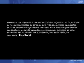 Na maioria das empresas, a maneira de controlar as pessoas se dá por meio de rigorosas descrições de cargo, de uma rede de processos e protocolos, de fortes relações de supervisão e hierarquia. É um modelo organizacional quase idêntico ao que foi aplicado na construção das pirâmides do Egito, totalmente fora de sintonia com a sociedade, que tende à tribo, ao networking  -  Gary Hamel   