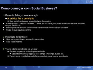 Pare de falar, comece a agir A prática faz a perfeição Use social midia para seus objetivos de negócio Conecte-se ao LinkedIn, Facebook, Twitter, etc. e crie laços com seus companheiros de trabalho, amigos, família, etc Identifique suas relações profissionais e entenda os benefícios que você tem Cuide de sua reputação online Declaração de Identidade Seja transparente em seus esforços sociais Seja você mesmo “ Roma não foi construida em um dia” Explore os pontos mais simples no início Social bookmarking, tagging, user ratings e rankings, busca, etc. Experimente novidades onde façam sentido para você e seu cliente Como começar com Social Business? 
