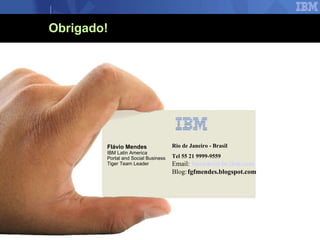 Obrigado! Flávio Mendes IBM Latin America  Portal and Social Business Tiger Team Leader Rio de Janeiro - Brasil Tel 55 21 9999-9559 Email:  [email_address] Blog: fgfmendes.blogspot.com 