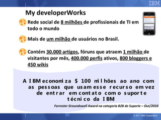 My developerWorks
 Rede social de 8 milhões de profissionais de TI em
  todo o mundo
 Mais de um milhão de usuários no Brasil.

 Contém 30.000 artigos, fóruns que atraem 1 milhão de
  visitantes por mês, 400.000 perfis ativos, 800 bloggers e
  450 wikis


 A I BM ec onom z a $ 100 m l hões ao ano c om
                i              i
   as pes s oas que us am es s e r ec ur s o em vez
      de ent r ar em c ont at o c om o s upor t e
                  t éc ni c o da I BM.
               Forrester Groundswell Award na categoria B2B de Suporte – Out/2010

                                                                 © 2011 IBM Corporation
 