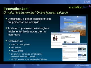 InnovationJam
O maior “brainstorming” Online jamais realizado

  Demonstrou o poder da colaboração
   em processos de inovação

  Acelerou o processo de inovação e
   implementação de novas ofertas
   integradas

  Participantes
   ►   150.000 participantes
   ►   104 países
   ►   46.000 idéias
   ►   67 clientes, parceiros e instituições
       acadêmicas de todo mundo
   ►   12.690 membros de familas de IBMistas

                                                  © 2011 IBM Corporation
 