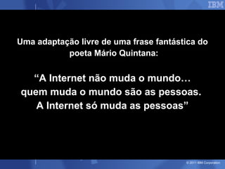 Uma adaptação livre de uma frase fantástica do
           poeta Mário Quintana:


  “A Internet não muda o mundo…
quem muda o mundo são as pessoas.
   A Internet só muda as pessoas”




                                        © 2011 IBM Corporation
 