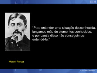 “Para entender uma situação desconhecida,
                lançamos mão de elementos conhecidos,
                e por causa disso não conseguimos
                entendê-la.”




Marcel Proust


                                               © 2011 IBM Corporation
 