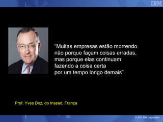 “Muitas empresas estão morrendo
                    não porque façam coisas erradas,
                    mas porque elas continuam
                    fazendo a coisa certa
                    por um tempo longo demais”




Prof. Yves Doz, do Insead, França


                                                   © 2011 IBM Corporation
 