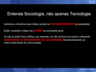 Entenda Sociologia, não apenas Tecnologia

Aumenta a influência das mídias sociais no comportamento da sociedade.

Estão mudando a lógica do poder na sociedade atual.

Já não se pode fazer política, por exemplo, se não se levar em conta a crescente
autonomia e dinamismo da sociedade, desintermediando os
meios tradicionais de comunicação.




                                                                      © 2011 IBM Corporation
 