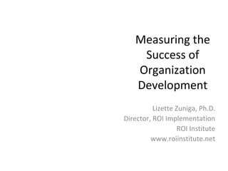 Measuring the 
Success of 
Organization 
Development 
Lizette Zuniga, Ph.D. 
Director, ROI Implementation 
ROI Institute 
www.roiinstitute.net 
 