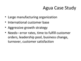 Agua Case Study 
• Large manufacturing organization 
• International customer base 
• Aggressive growth strategy 
• Needs– error rates, time to fulfill customer 
orders, leadership pool, business change, 
turnover, customer satisfaction 
 