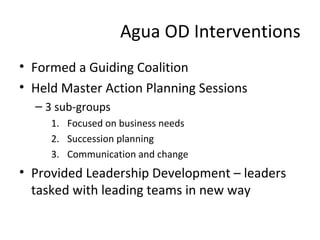 Agua OD Interventions 
• Formed a Guiding Coalition 
• Held Master Action Planning Sessions 
– 3 sub-groups 
1. Focused on business needs 
2. Succession planning 
3. Communication and change 
• Provided Leadership Development – leaders 
tasked with leading teams in new way 
 