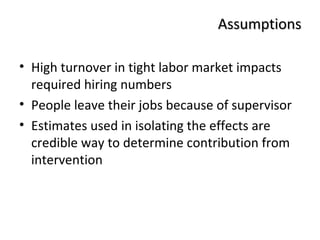 AAssssuummppttiioonnss 
• High turnover in tight labor market impacts 
required hiring numbers 
• People leave their jobs because of supervisor 
• Estimates used in isolating the effects are 
credible way to determine contribution from 
intervention 
 
