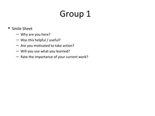 Group 1 
 Smile Sheet 
— Why are you here? 
— Was this helpful / useful? 
— Are you motivated to take action? 
— Will you use what you learned? 
— Rate the importance of your current work? 
 