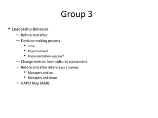 Group 3 
 Leadership Behavior 
— Before and after 
— Decision making process 
 Time 
 # ppi involved 
 Implementation success? 
— Change metrics from cultural assessment 
— Before and after interviews / survey 
 Managers and up 
 Managers and down 
— GAPS! Map (RR) 
 