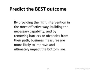 Predict the BEST outcome 
By providing the right intervention in 
the most effective way, building the 
necessary capability, and by 
removing barriers or obstacles from 
their path, business measures are 
more likely to improve and 
ultimately impact the bottom line. 
1-4 Communicating Results 
 