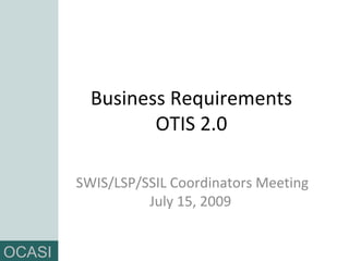 Business Requirements OTIS 2.0 SWIS/LSP/SSIL Coordinators Meeting July 15, 2009  