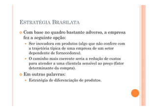ESTRATÉGIA BRASILATA
Com base no quadro bastante adverso, a empresa
fez a seguinte opção:
Ser inovadora em produtos (algo que não confere com
a trajetória típica de uma empresa de um setor
dependente de fornecedores).
O caminho mais coerente seria a redução de custos
para atender a uma clientela sensível ao preço (fator
determinante da compra).

Em outras palavras:
Estratégia de diferenciação de produtos.

 