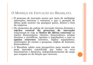 O MODELO DE INOVAÇÃO DA BRASILATA
O processo de inovação ocorre por meio de múltiplas
interações internas e externas e que a geração de
idéias pode ocorrer em qualquer parte, dentro e fora
da empresa.
Os elementos da cadeia de inovação interna formam o
núcleo central do processo de inovação
relacionam-se com as fontes de idéias externas ao
núcleo (funcionários, clientes, fornecedores, artigos
técnicos e científicos, normas e legislações) e com os
apoios externos (clientes, órgãos reguladores,
instituições de ensino e pesquisa, órgãos de fomento,
fornecedores).
A Brasilata adota essa perspectiva para manter um
meio inovador constituído por todos os seus
funcionários e diretores, independentemente do cargo
que ocupam ou da função que exercem.

 
