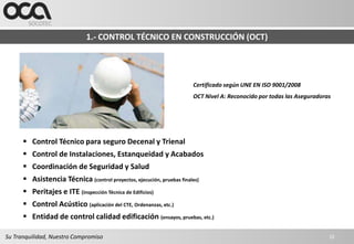 1.- CONTROL TÉCNICO EN CONSTRUCCIÓN (OCT)




                                                                       Certificado según UNE EN ISO 9001/2008
                                                                       OCT Nivel A: Reconocido por todas las Aseguradoras




       Control Técnico para seguro Decenal y Trienal
       Control de Instalaciones, Estanqueidad y Acabados
       Coordinación de Seguridad y Salud
       Asistencia Técnica (control proyectos, ejecución, pruebas finales)
       Peritajes e ITE (inspección Técnica de Edificios)
       Control Acústico (aplicación del CTE, Ordenanzas, etc.)
       Entidad de control calidad edificación (ensayos, pruebas, etc.)

Su Tranquilidad, Nuestro Compromiso                                                                                     10
 