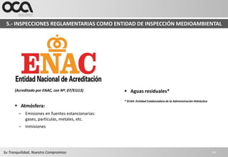 5.- INSPECCIONES REGLAMENTARIAS COMO ENTIDAD DE INSPECCIÓN MEDIOAMBIENTAL




      (Acreditado por ENAC, con Nº: 07/EI113)     Aguas residuales*
                                                 * ECAH: Entidad Colaboradora de la Administración Hidráulica
       Atmósfera:
        – Emisiones en fuentes estancionarias:
          gases, partículas, metales, etc.
        – Inmisiones




Su Tranquilidad, Nuestro Compromiso                                                                             14
 