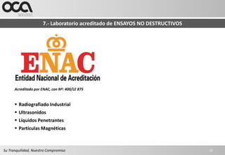 7.- Laboratorio acreditado de ENSAYOS NO DESTRUCTIVOS




      Acreditado por ENAC, con Nº: 400/LE 875


       Radiografiado Industrial
       Ultrasonidos
       Líquidos Penetrantes
       Partículas Magnéticas



Su Tranquilidad, Nuestro Compromiso                                           16
 