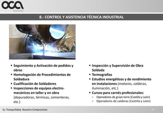 8.- CONTROL Y ASISTENCIA TÉCNICA INDUSTRIAL




       Seguimiento y Activación de pedidos y         Inspección y Supervisión de Obra
        obras                                          Soldada
       Homologación de Procedimientos de             Termografías
        Soldadura                                     Estudios energéticos y de rendimiento
       Cualificación de Soldadores                    en instalaciones (motores, calderas,
       Inspecciones de equipos electro-               iluminación, etc.)
        mecánicos en taller y en obra                 Cursos para carnés profesionales:
        (depuradoras, térmicas, cementeras,           – Operadores de grúas torre (Castilla y León)
        etc.)                                         – Operadores de calderas (Castilla y León)

Su Tranquilidad, Nuestro Compromiso                                                                   17
 
