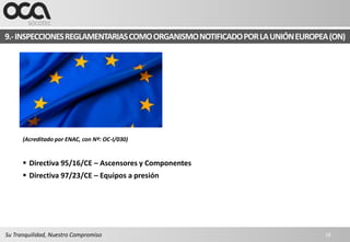 9.- INSPECCIONES REGLAMENTARIAS COMO ORGANISMO NOTIFICADO POR LA UNIÓN EUROPEA (ON)




      (Acreditado por ENAC, con Nº: OC-I/030)


       Directiva 95/16/CE – Ascensores y Componentes
       Directiva 97/23/CE – Equipos a presión




Su Tranquilidad, Nuestro Compromiso                                           18
 