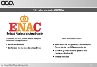 10.- Laboratorio de ACÚSTICA




      Acreditado por ENAC, con Nº: 400/LE 1691 para                 Otras misiones de Acústica
      mediciones y certificación de:

       Ruido Ambiental                                     Revisiones de Proyectos y Controles de
       Edificios y Elementos Constructivos                  Ejecución de medidas correctoras
                                                            Estudios y simulaciones predictivas
                                                             (software Cadna-A)
                                                            Mapas de ruido


Su Tranquilidad, Nuestro Compromiso                                                                19
 
